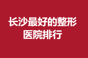 长沙最好的整形医院2021名单|湘雅附一、长沙艺星都在前十