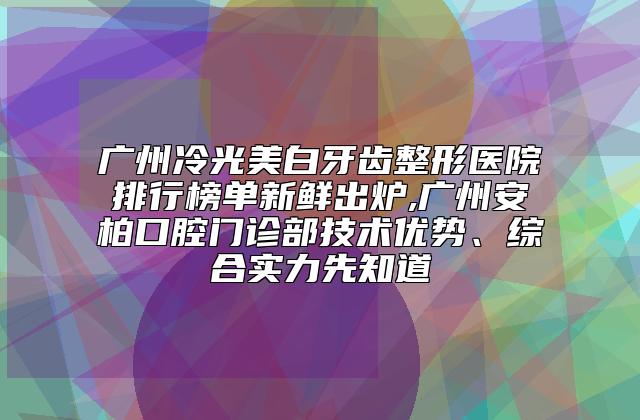 广州冷光美白牙齿整形医院排行榜单新鲜出炉,广州安柏口腔门诊部技术优势、综合实力先知道