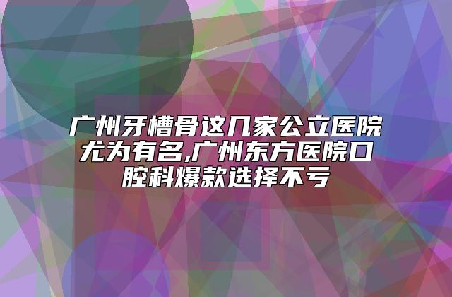 广州牙槽骨这几家公立医院尤为有名,广州东方医院口腔科爆款选择不亏