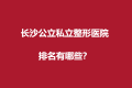 长沙公立私立整形医院排名前十有哪些？