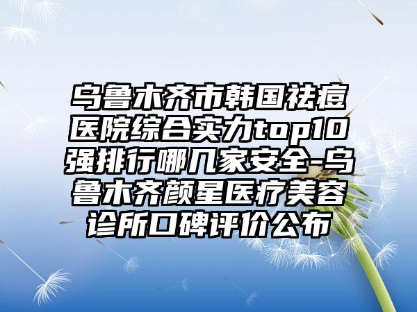 乌鲁木齐市韩国祛痘医院综合实力top10强排行哪几家安全-乌鲁木齐颜星医疗美容诊所口碑评价公布