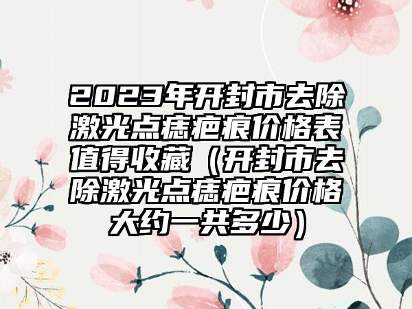 2023年开封市去除激光点痣疤痕价格表值得收藏（开封市去除激光点痣疤痕价格大约一共多少）