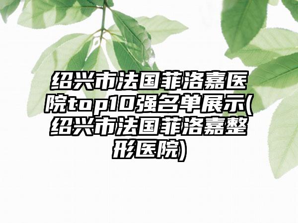 绍兴市法国菲洛嘉医院top10强名单展示(绍兴市法国菲洛嘉整形医院)