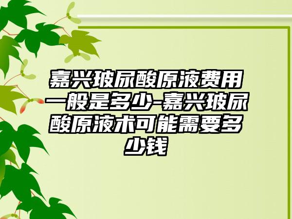 嘉兴玻尿酸原液费用一般是多少-嘉兴玻尿酸原液术可能需要多少钱