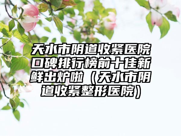 天水市阴道收紧医院口碑排行榜前十佳新鲜出炉啦（天水市阴道收紧整形医院）