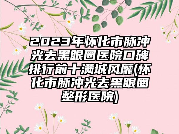 2023年怀化市脉冲光去黑眼圈医院口碑排行前十满城风靡(怀化市脉冲光去黑眼圈整形医院)