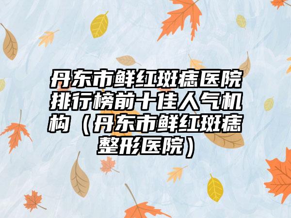 丹东市鲜红斑痣医院排行榜前十佳人气机构（丹东市鲜红斑痣整形医院）