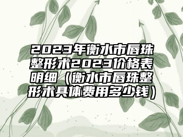 2023年衡水市唇珠整形术2023价格表明细（衡水市唇珠整形术具体费用多少钱）