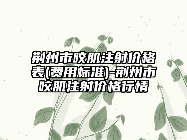 荆州市咬肌注射价格表(费用标准)-荆州市咬肌注射价格行情