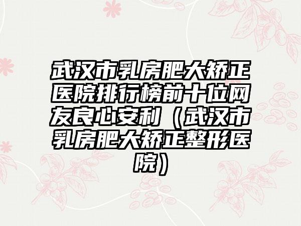 武汉市乳房肥大矫正医院排行榜前十位网友良心安利（武汉市乳房肥大矫正整形医院）