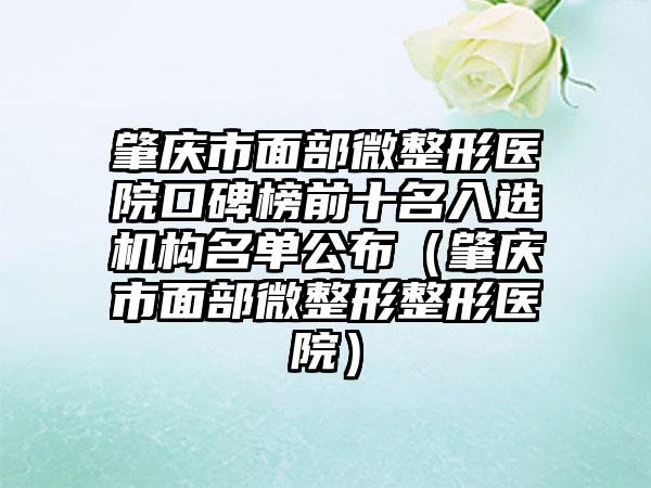 肇庆市面部微整形医院口碑榜前十名入选机构名单公布（肇庆市面部微整形整形医院）