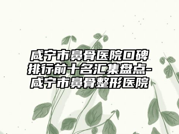 咸宁市鼻骨医院口碑排行前十名汇集盘点-咸宁市鼻骨整形医院