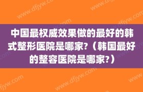 中国最权威效果做的最好的韩式整形医院是哪家?（韩国最好的整容医院是哪家?）