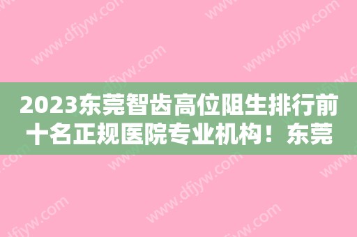 2023东莞智齿高位阻生排行前十名正规医院专业机构！东莞华美口腔医院口碑好，放心选！