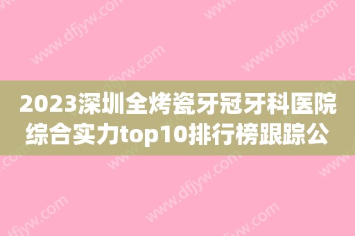 2023深圳全烤瓷牙冠牙科医院综合实力top10排行榜跟踪公布！深圳凤岗优贝口腔诊所这几家性价比超高