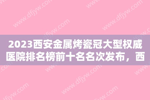 2023西安金属烤瓷冠大型权威医院排名榜前十名名次发布，西安文信口腔门诊部上榜前列，快来看！