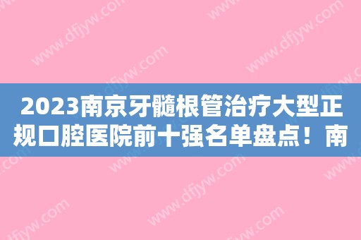 2023南京牙髓根管治疗大型正规口腔医院前十强名单盘点！南京康圆口腔诊所口碑值得信赖~