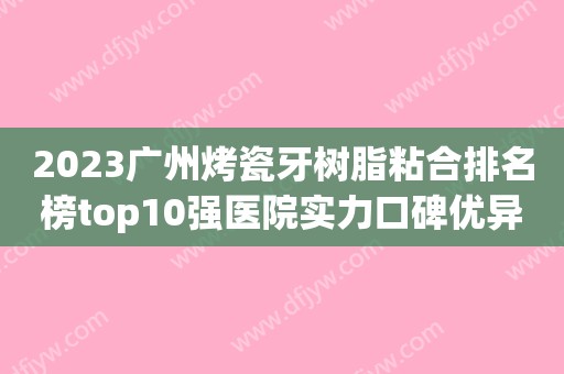 2023广州烤瓷牙树脂粘合排名榜top10强医院实力口碑优异！广州麦特登口腔门诊部口碑评价真是反馈