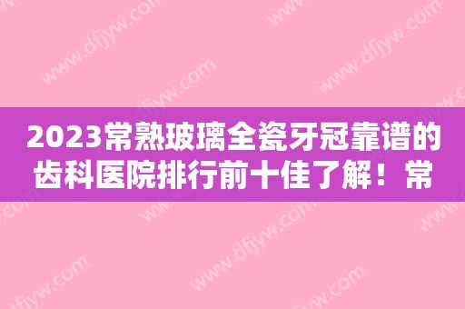 2023常熟玻璃全瓷牙冠靠谱的齿科医院排行前十佳了解！常熟中医院口腔科人气超高，建议收藏