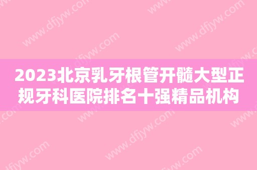 2023北京乳牙根管开髓大型正规牙科医院排名十强精品机构汇总，北京拜博拜尔口腔医院有实力名次好