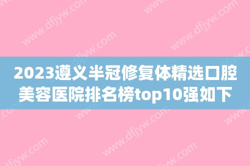 2023遵义半冠修复体精选口腔美容医院排名榜top10强如下，遵义金科口腔锁定前三！