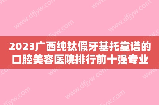 2023广西纯钛假牙基托靠谱的口腔美容医院排行前十强专业点评，广西中医一附院口腔科靠谱不踩雷~