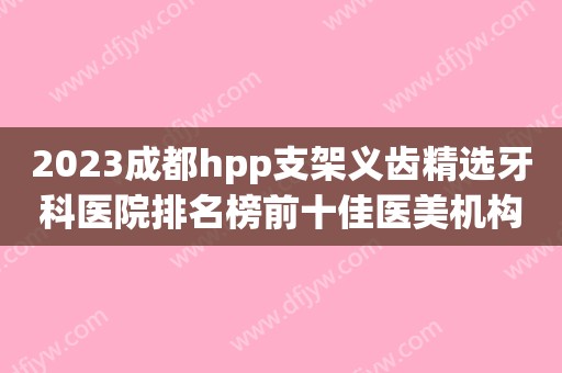 2023成都hpp支架义齿精选牙科医院排名榜前十佳医美机构诞生！成都中贝口腔谁领衔榜首？