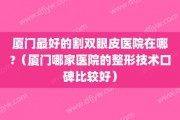 厦门最好的割双眼皮医院在哪?（厦门哪家医院的整形技术口碑比较好）