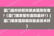 厦门最好的割双眼皮医院在哪?（厦门哪家整形医院最好?）(厦门哪家医院做双眼皮技术好)