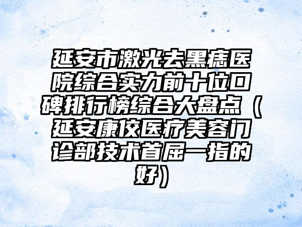 延安市激光去黑痣医院综合实力前十位口碑排行榜综合大盘点（延安康佼医疗美容门诊部技术首屈一指的好）