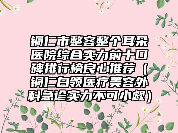 铜仁市整容整个耳朵医院综合实力前十口碑排行榜良心推荐（铜仁白领医疗美容外科急诊实力不可小觑）