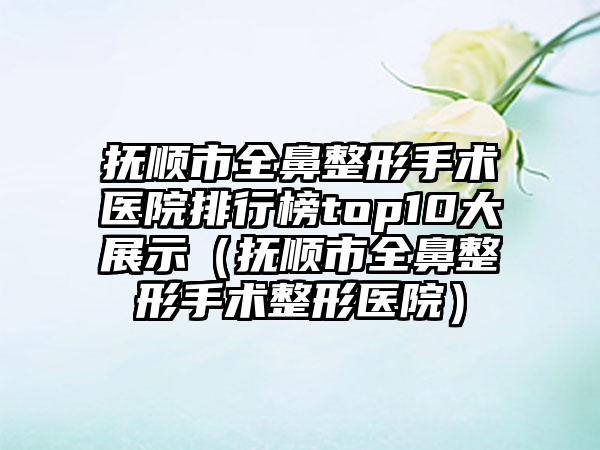 抚顺市全鼻整形手术医院排行榜top10大展示（抚顺市全鼻整形手术整形医院）