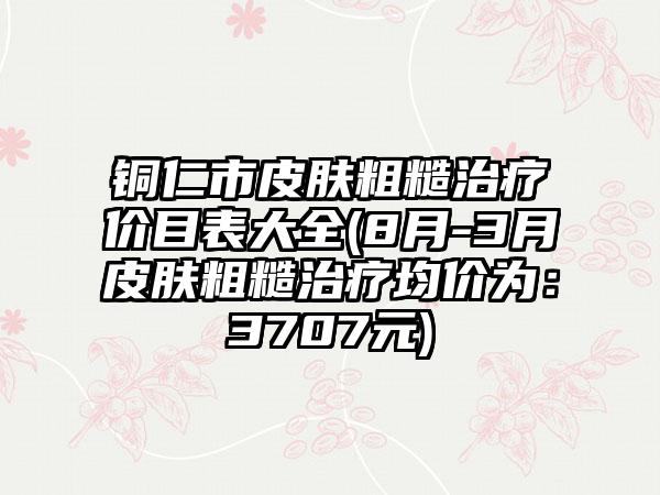 铜仁市皮肤粗糙治疗价目表大全(8月-3月皮肤粗糙治疗均价为：3707元)