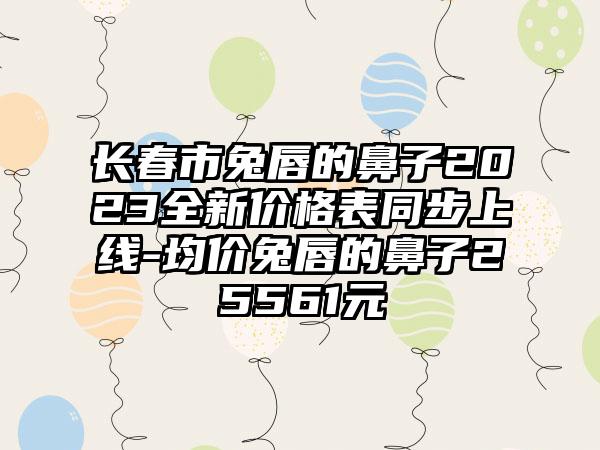 长春市兔唇的鼻子2023全新价格表同步上线-均价兔唇的鼻子25561元