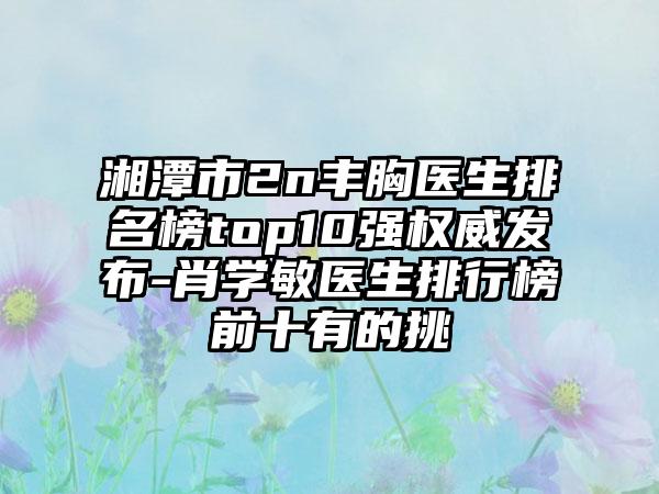 湘潭市2n丰胸医生排名榜top10强权威发布-肖学敏医生排行榜前十有的挑