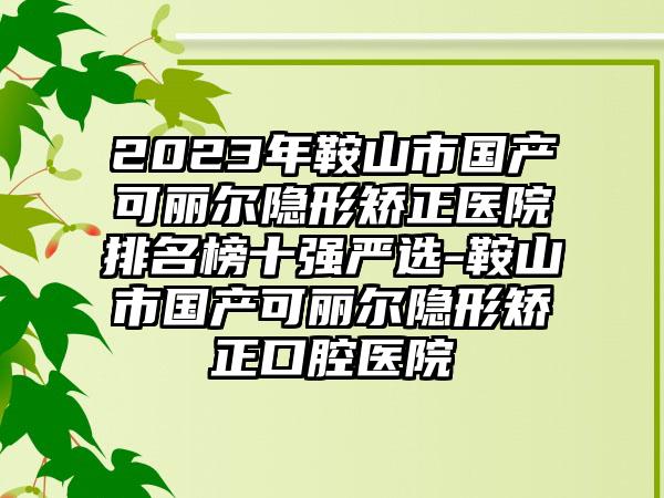 2023年鞍山市国产可丽尔隐形矫正医院排名榜十强严选-鞍山市国产可丽尔隐形矫正口腔医院