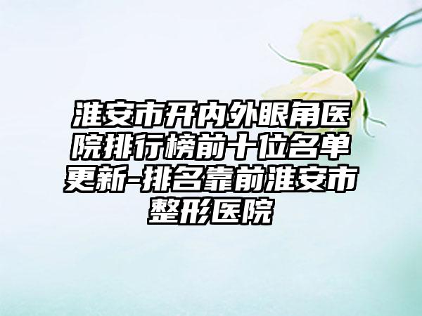 淮安市开内外眼角医院排行榜前十位名单更新-排名靠前淮安市整形医院