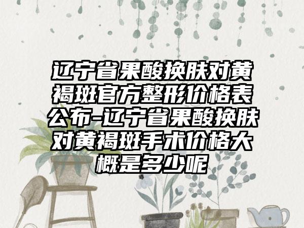 辽宁省果酸换肤对黄褐斑官方整形价格表公布-辽宁省果酸换肤对黄褐斑手术价格大概是多少呢