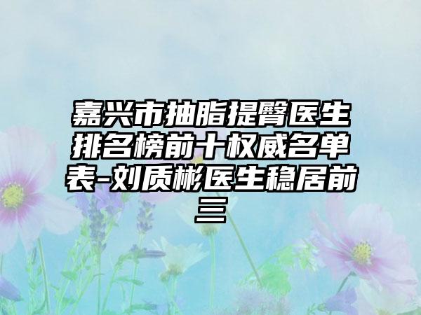 嘉兴市抽脂提臀医生排名榜前十权威名单表-刘质彬医生稳居前三