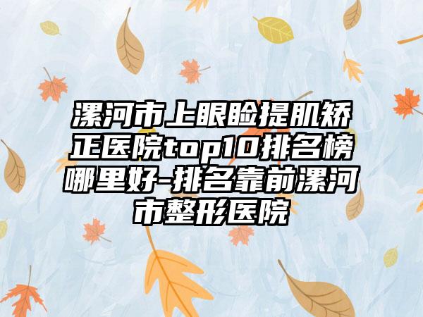 漯河市上眼睑提肌矫正医院top10排名榜哪里好-排名靠前漯河市整形医院