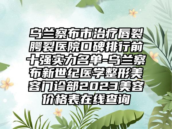 乌兰察布市治疗唇裂腭裂医院口碑排行前十强实力名单-乌兰察布新世纪医学整形美容门诊部2023美容价格表在线查询