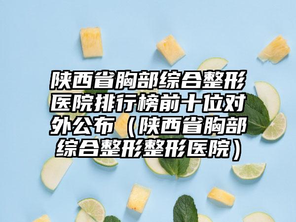 陕西省胸部综合整形医院排行榜前十位对外公布（陕西省胸部综合整形整形医院）