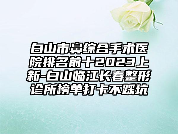 白山市鼻综合手术医院排名前十2023上新-白山临江长春整形诊所榜单打卡不踩坑