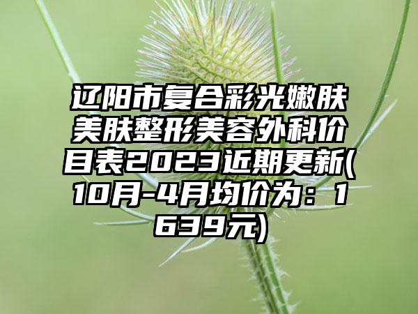 辽阳市复合彩光嫩肤美肤整形美容外科价目表2023近期更新(10月-4月均价为：1639元)