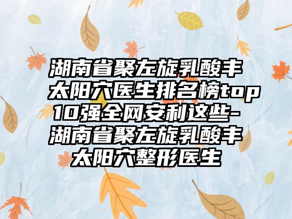 湖南省聚左旋乳酸丰太阳穴医生排名榜top10强全网安利这些-湖南省聚左旋乳酸丰太阳穴整形医生