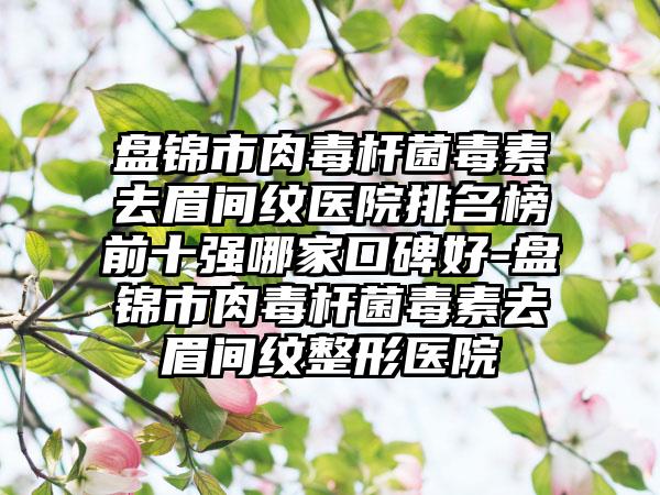 盘锦市肉毒杆菌毒素去眉间纹医院排名榜前十强哪家口碑好-盘锦市肉毒杆菌毒素去眉间纹整形医院