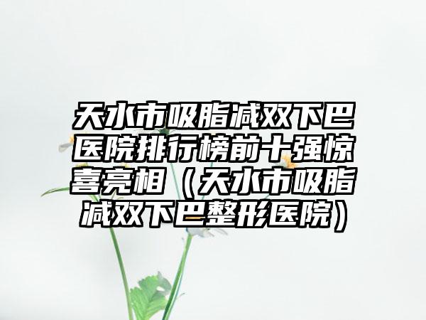 天水市吸脂减双下巴医院排行榜前十强惊喜亮相（天水市吸脂减双下巴整形医院）