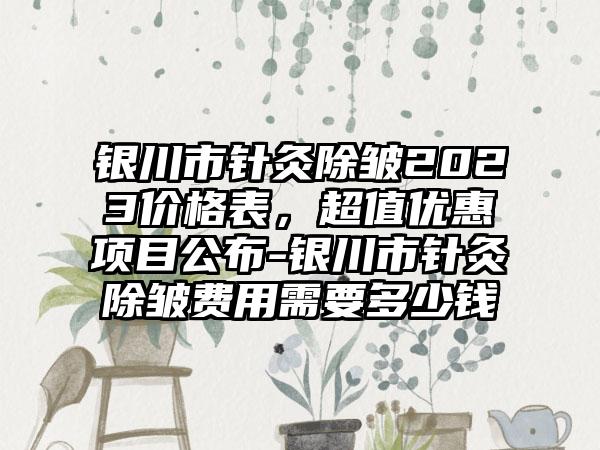 银川市针灸除皱2023价格表，超值优惠项目公布-银川市针灸除皱费用需要多少钱