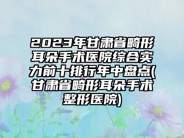 2023年甘肃省畸形耳朵手术医院综合实力前十排行年中盘点(甘肃省畸形耳朵手术整形医院)