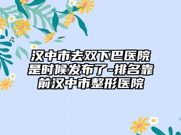 汉中市去双下巴医院是时候发布了-排名靠前汉中市整形医院